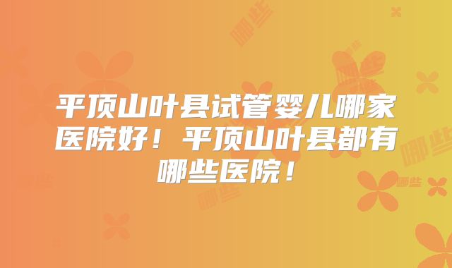 平顶山叶县试管婴儿哪家医院好！平顶山叶县都有哪些医院！