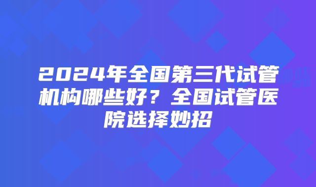 2024年全国第三代试管机构哪些好?全国试管医院选择妙招