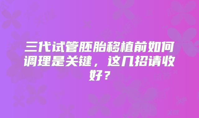 三代试管胚胎移植前如何调理是关键，这几招请收好？