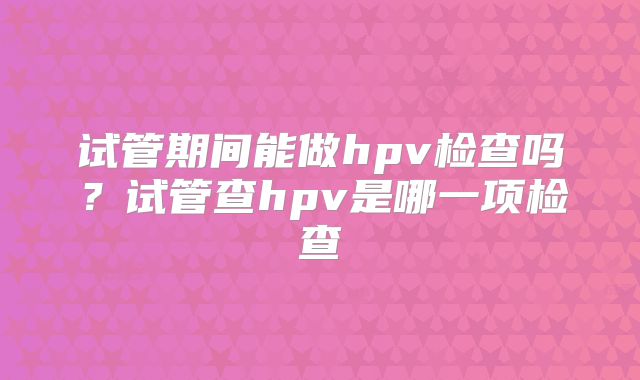 试管期间能做hpv检查吗？试管查hpv是哪一项检查