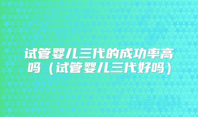 试管婴儿三代的成功率高吗（试管婴儿三代好吗）