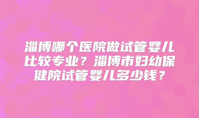 淄博哪个医院做试管婴儿比较专业？淄博市妇幼保健院试管婴儿多少钱？