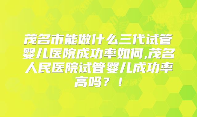 茂名市能做什么三代试管婴儿医院成功率如何,茂名人民医院试管婴儿成功率高吗？！