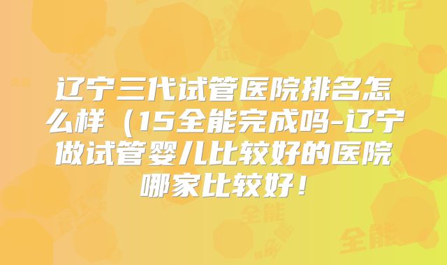 辽宁三代试管医院排名怎么样（15全能完成吗-辽宁做试管婴儿比较好的医院哪家比较好！