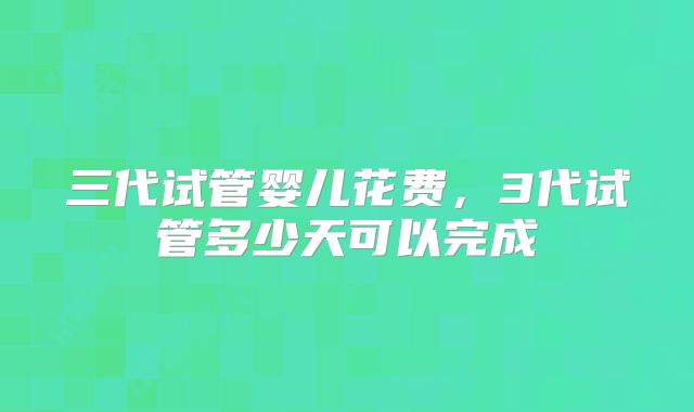 三代试管婴儿花费，3代试管多少天可以完成