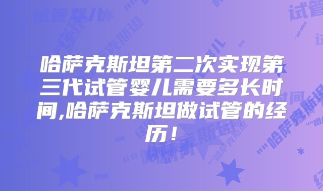 哈萨克斯坦第二次实现第三代试管婴儿需要多长时间,哈萨克斯坦做试管的经历！
