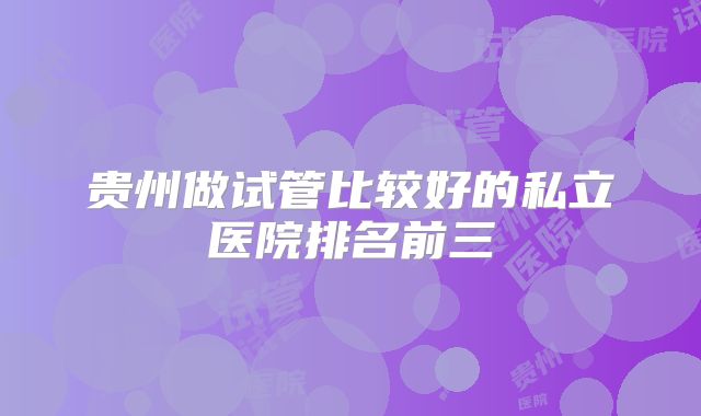贵州做试管比较好的私立医院排名前三