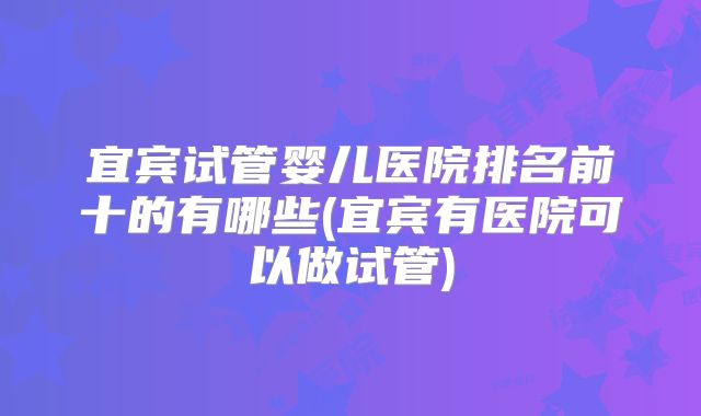 宜宾试管婴儿医院排名前十的有哪些(宜宾有医院可以做试管)