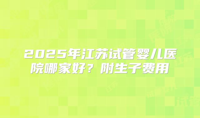 2025年江苏试管婴儿医院哪家好?附生子费用