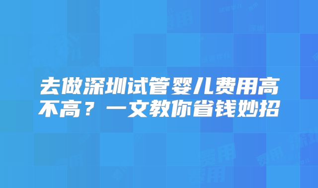 去做深圳试管婴儿费用高不高?一文教你省钱妙招