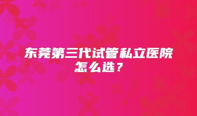 东莞第三代试管私立医院怎么选？
