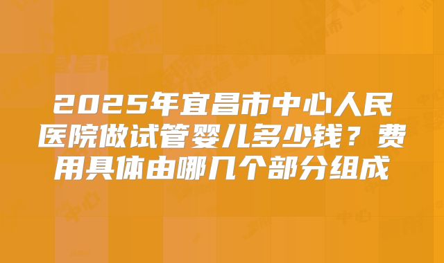 2025年宜昌市中心人民医院做试管婴儿多少钱?费用具体由哪几个部分组成
