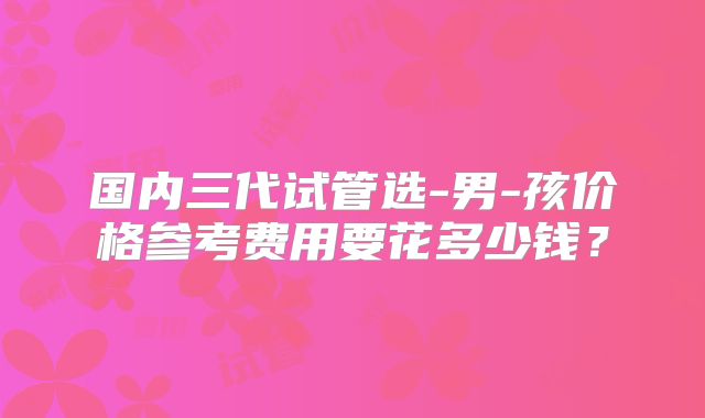 国内三代试管选-男-孩价格参考费用要花多少钱?