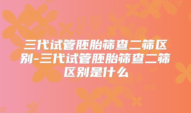三代试管胚胎筛查二筛区别-三代试管胚胎筛查二筛区别是什么