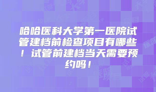 哈哈医科大学第一医院试管建档前检查项目有哪些!试管前建档当天需要预约吗!