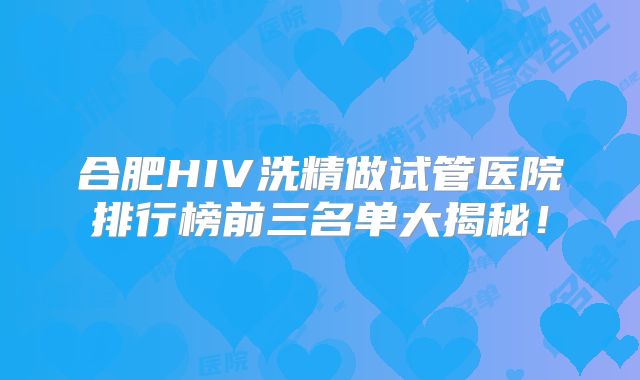 合肥HIV洗精做试管医院排行榜前三名单大揭秘！
