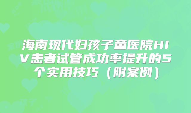 海南现代妇孩子童医院HIV患者试管成功率提升的5个实用技巧（附案例）