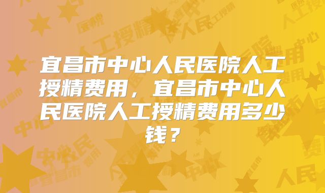 宜昌市中心人民医院人工授精费用，宜昌市中心人民医院人工授精费用多少钱？