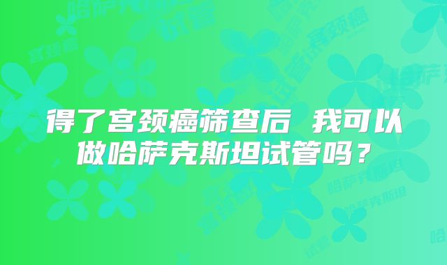 得了宫颈癌筛查后 我可以做哈萨克斯坦试管吗?