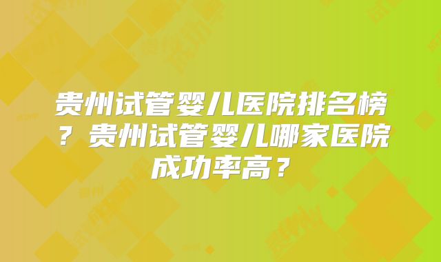 贵州试管婴儿医院排名榜？贵州试管婴儿哪家医院成功率高？
