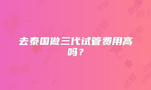 去泰国做三代试管费用高吗？