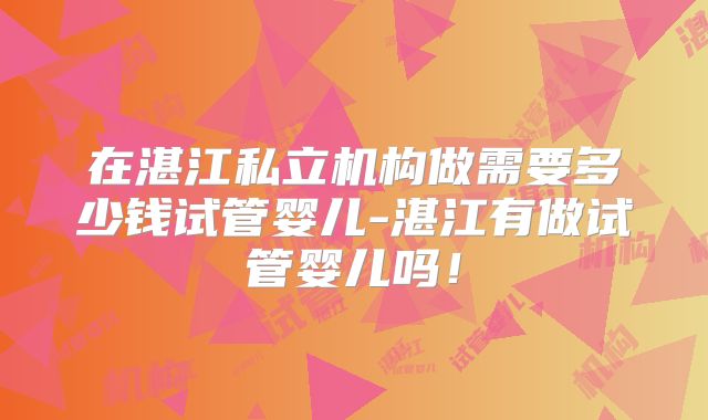 在湛江私立机构做需要多少钱试管婴儿-湛江有做试管婴儿吗!