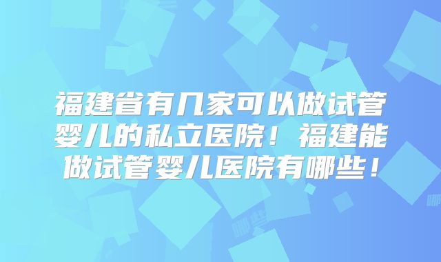 福建省有几家可以做试管婴儿的私立医院!福建能做试管婴儿医院有哪些!