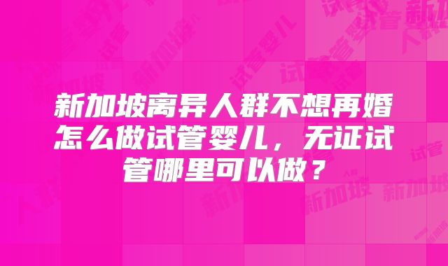 新加坡离异人群不想再婚怎么做试管婴儿，无证试管哪里可以做？