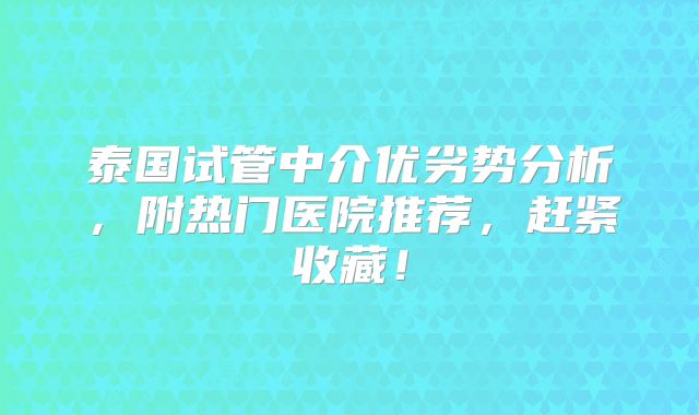 泰国试管中介优劣势分析，附热门医院推荐，赶紧收藏！