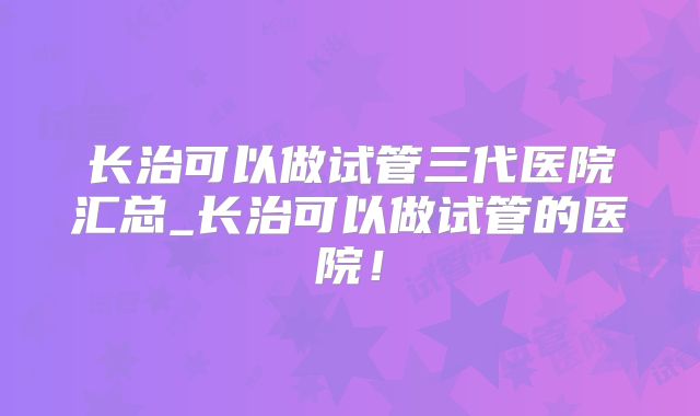 长治可以做试管三代医院汇总_长治可以做试管的医院！