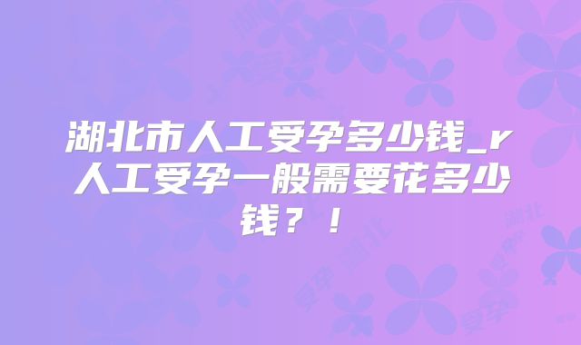 湖北市人工受孕多少钱_r人工受孕一般需要花多少钱?!