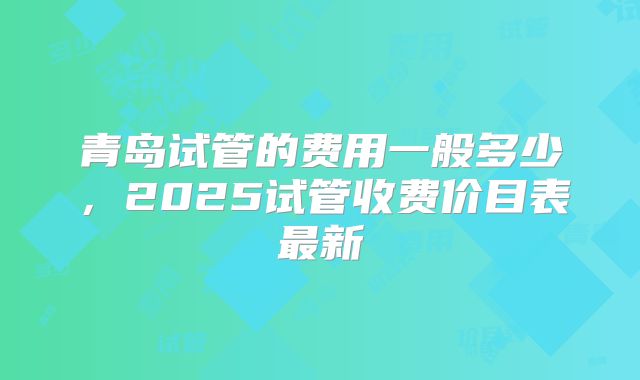 青岛试管的费用一般多少，2025试管收费价目表最新