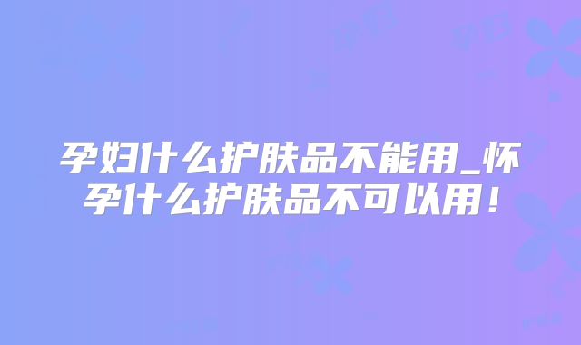 孕妇什么护肤品不能用_怀孕什么护肤品不可以用!