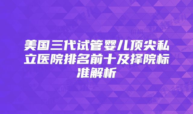 美国三代试管婴儿顶尖私立医院排名前十及择院标准解析