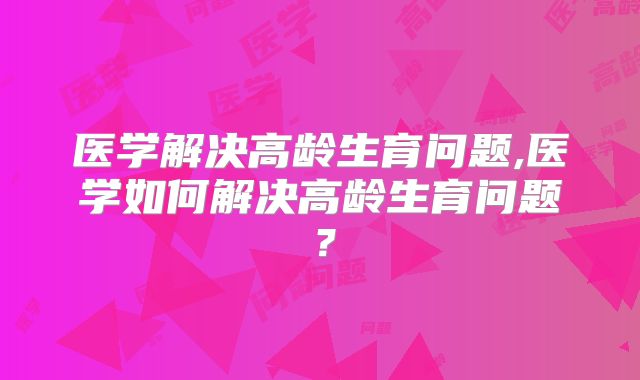 医学解决高龄生育问题,医学如何解决高龄生育问题？
