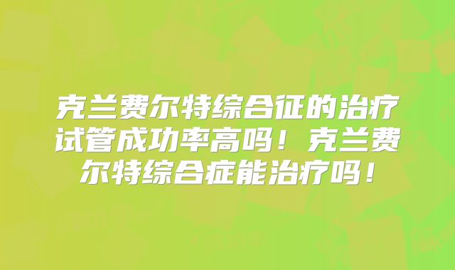 克兰费尔特综合征的治疗试管成功率高吗！克兰费尔特综合症能治疗吗！