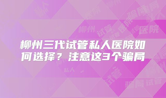 柳州三代试管私人医院如何选择？注意这3个骗局