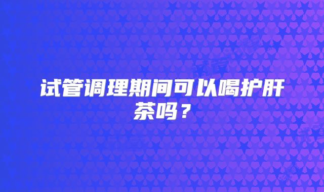 试管调理期间可以喝护肝茶吗？