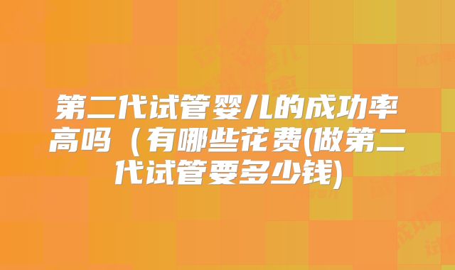 第二代试管婴儿的成功率高吗（有哪些花费(做第二代试管要多少钱)