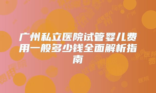 广州私立医院试管婴儿费用一般多少钱全面解析指南