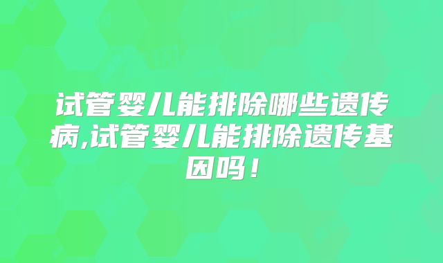 试管婴儿能排除哪些遗传病,试管婴儿能排除遗传基因吗！