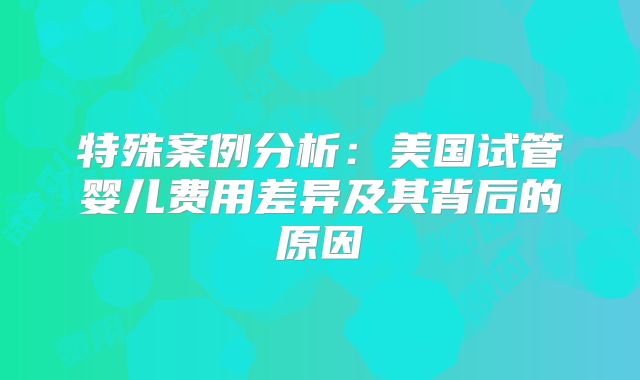 特殊案例分析:美国试管婴儿费用差异及其背后的原因
