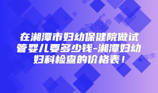 在湘潭市妇幼保健院做试管婴儿要多少钱-湘潭妇幼妇科检查的价格表!