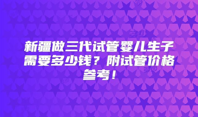 新疆做三代试管婴儿生子需要多少钱?附试管价格参考!