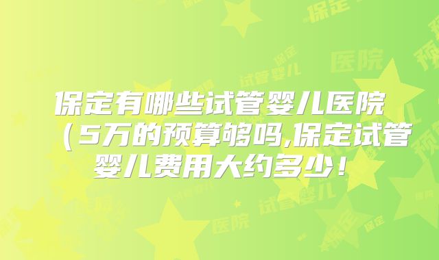 保定有哪些试管婴儿医院(5万的预算够吗,保定试管婴儿费用大约多少!