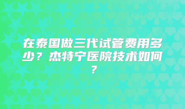 在泰国做三代试管费用多少?杰特宁医院技术如何?