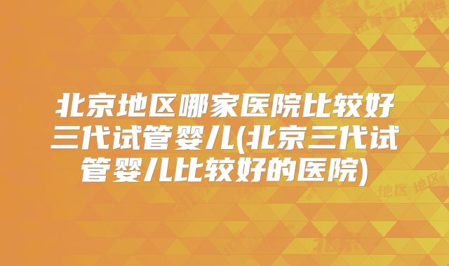 北京地区哪家医院比较好三代试管婴儿(北京三代试管婴儿比较好的医院)