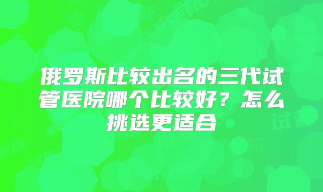 俄罗斯比较出名的三代试管医院哪个比较好？怎么挑选更适合