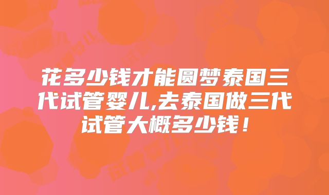 花多少钱才能圆梦泰国三代试管婴儿,去泰国做三代试管大概多少钱！