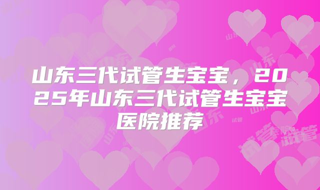 山东三代试管生宝宝,2025年山东三代试管生宝宝医院推荐